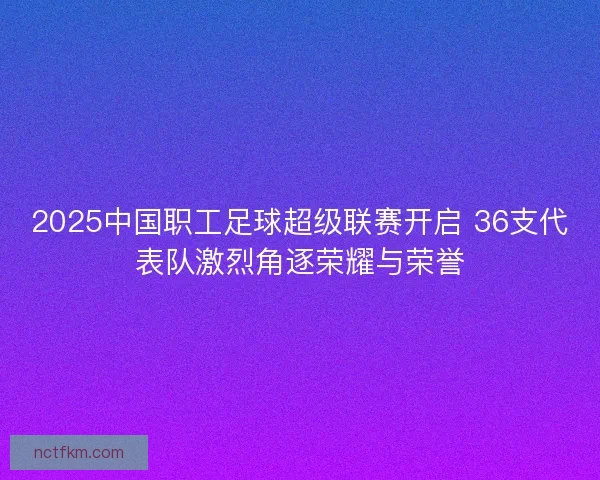 2025中国职工足球超级联赛开启 36支代表队激烈角逐荣耀与荣誉