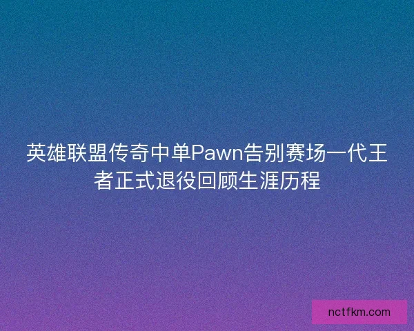 英雄联盟传奇中单Pawn告别赛场一代王者正式退役回顾生涯历程