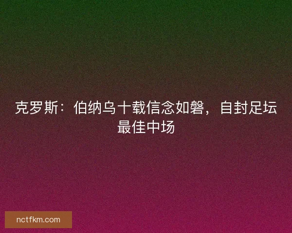 克罗斯：伯纳乌十载信念如磐，自封足坛最佳中场